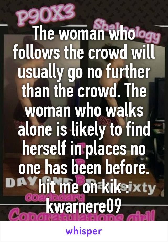 The woman who follows the crowd will usually go no further than the crowd. The woman who walks alone is likely to find herself in places no one has been before.
hit me on kik : kwarnere09