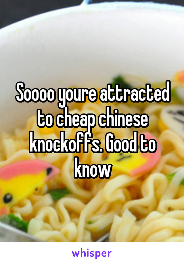 Soooo youre attracted to cheap chinese knockoffs. Good to know