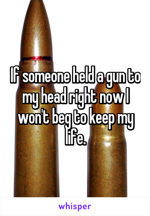 If someone held a gun to my head right now I won't beg to keep my life.