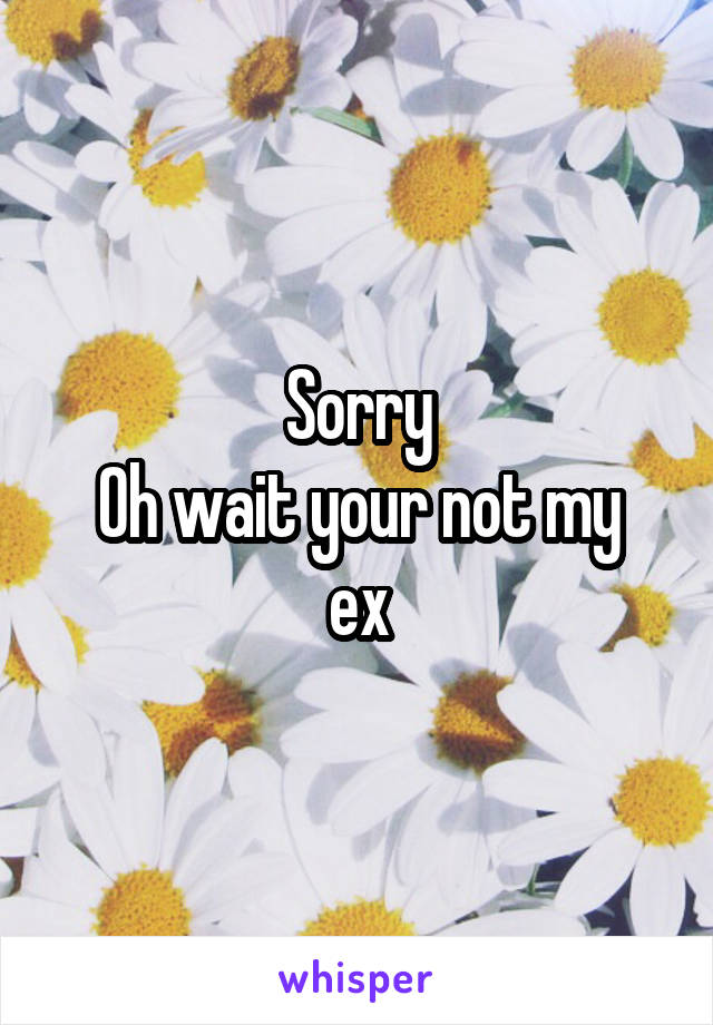 Sorry
Oh wait your not my ex