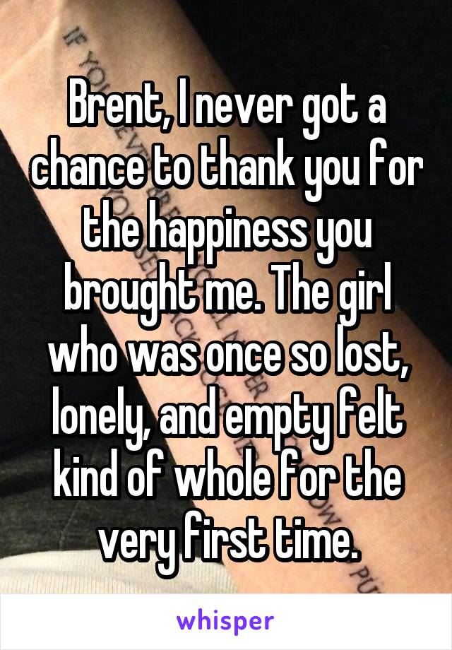 Brent, I never got a chance to thank you for the happiness you brought me. The girl who was once so lost, lonely, and empty felt kind of whole for the very first time.