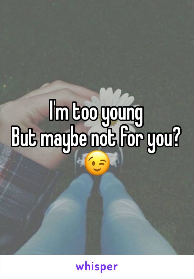 I'm too young
But maybe not for you?😉