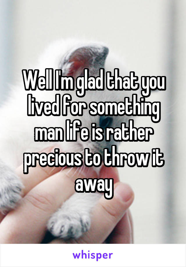 Well I'm glad that you lived for something man life is rather precious to throw it away