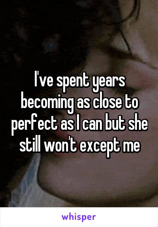 I've spent years becoming as close to perfect as I can but she still won't except me