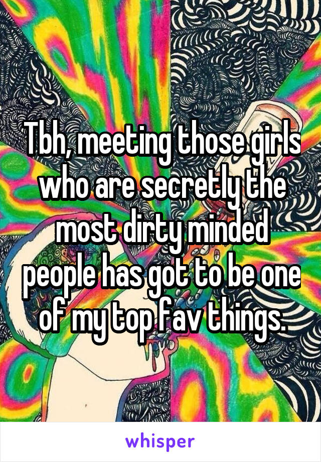 Tbh, meeting those girls who are secretly the most dirty minded people has got to be one of my top fav things.
