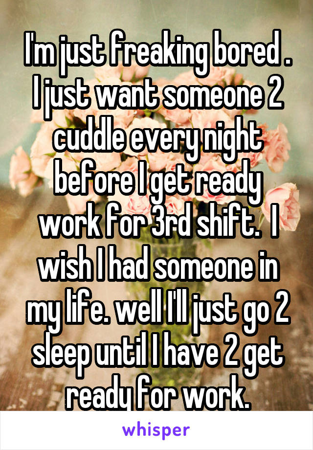 I'm just freaking bored . I just want someone 2 cuddle every night before I get ready work for 3rd shift.  I wish I had someone in my life. well I'll just go 2 sleep until I have 2 get ready for work.