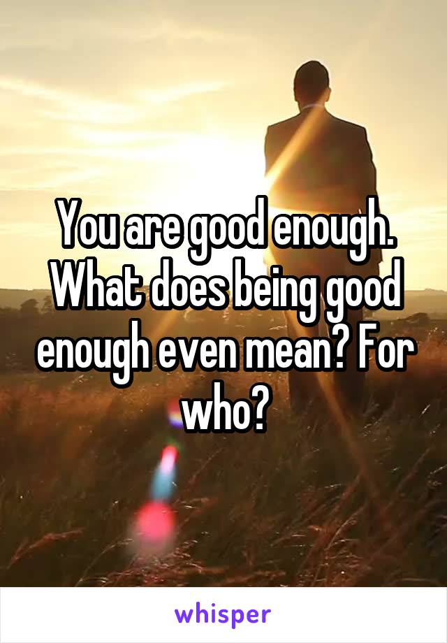 You are good enough.
What does being good enough even mean? For who?