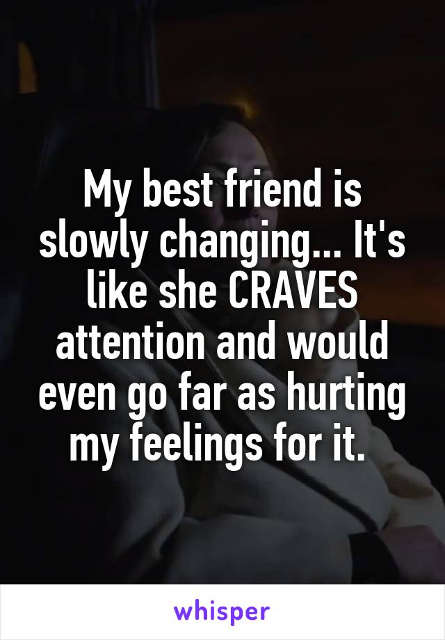 My best friend is slowly changing... It's like she CRAVES attention and would even go far as hurting my feelings for it. 