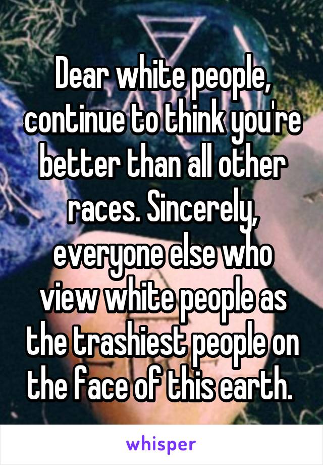 Dear white people, continue to think you're better than all other races. Sincerely, everyone else who view white people as the trashiest people on the face of this earth. 