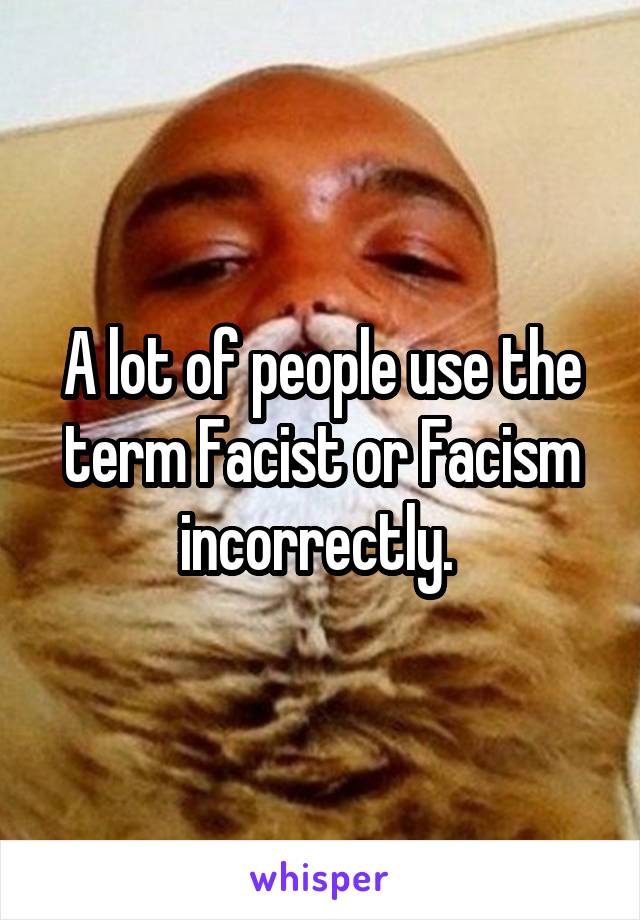 A lot of people use the term Facist or Facism incorrectly. 