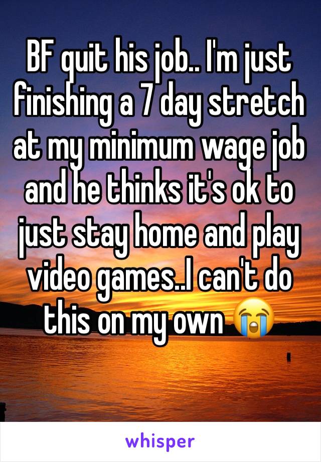 BF quit his job.. I'm just finishing a 7 day stretch at my minimum wage job and he thinks it's ok to just stay home and play video games..I can't do this on my own 😭