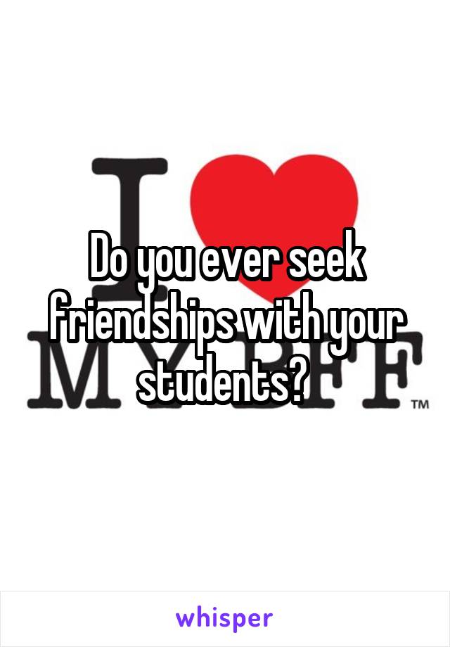 Do you ever seek friendships with your students? 