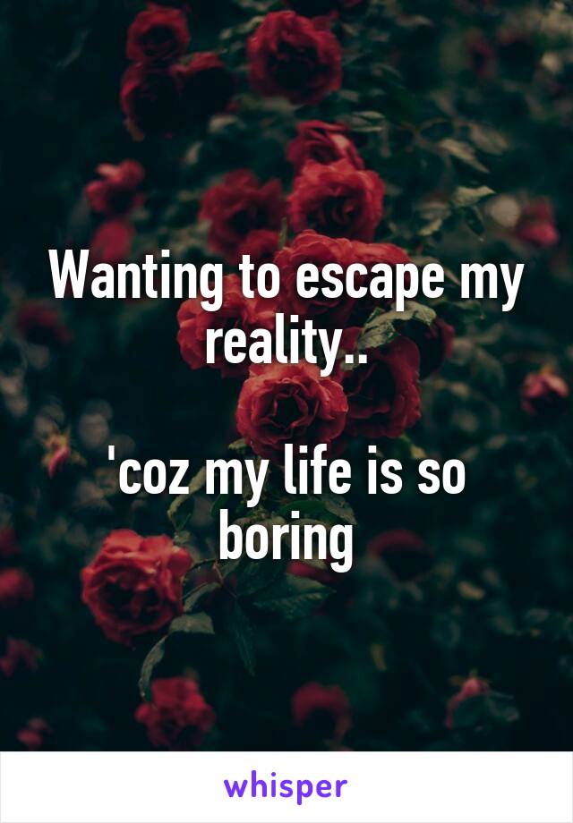 Wanting to escape my reality..

'coz my life is so boring