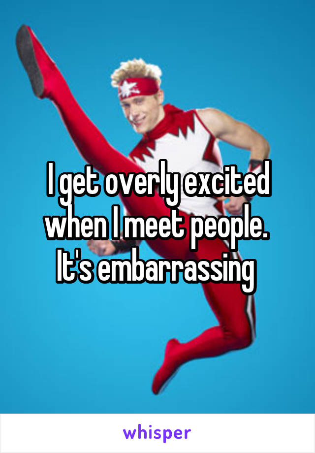 I get overly excited when I meet people. 
It's embarrassing 