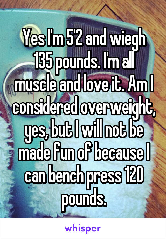 Yes I'm 5'2 and wiegh 135 pounds. I'm all muscle and love it. Am I considered overweight, yes, but I will not be made fun of because I can bench press 120 pounds.