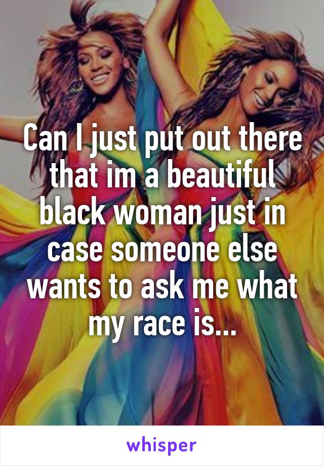 Can I just put out there that im a beautiful black woman just in case someone else wants to ask me what my race is...