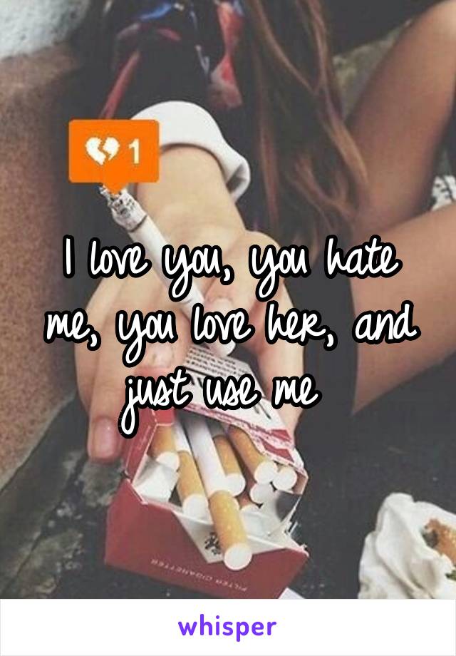 I love you, you hate me, you love her, and just use me 