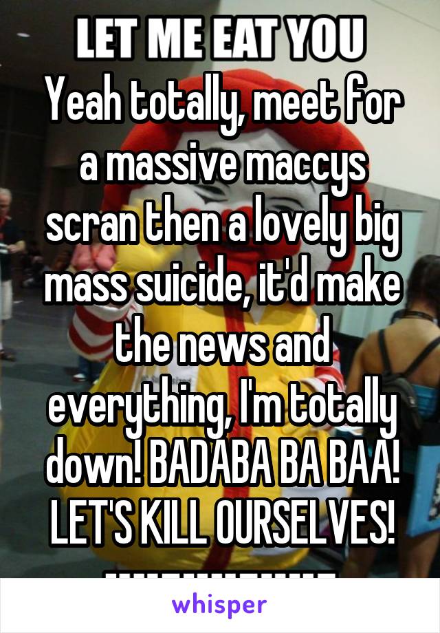 Yeah totally, meet for a massive maccys scran then a lovely big mass suicide, it'd make the news and everything, I'm totally down! BADABA BA BAA! LET'S KILL OURSELVES!