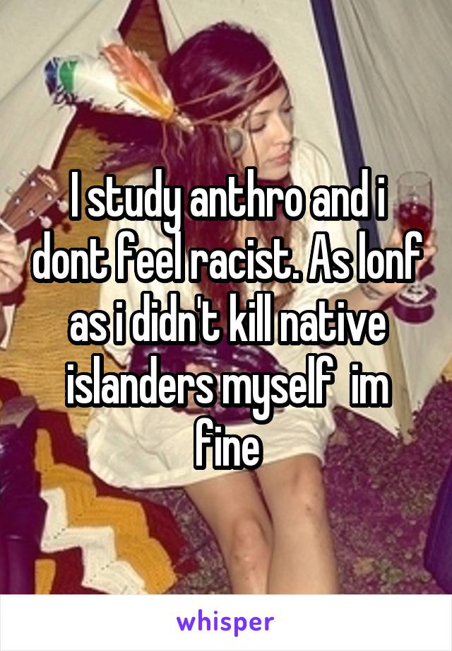 I study anthro and i dont feel racist. As lonf as i didn't kill native islanders myself  im fine