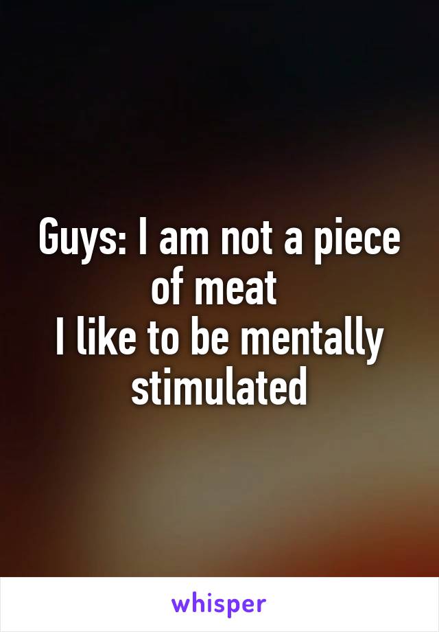Guys: I am not a piece of meat 
I like to be mentally stimulated