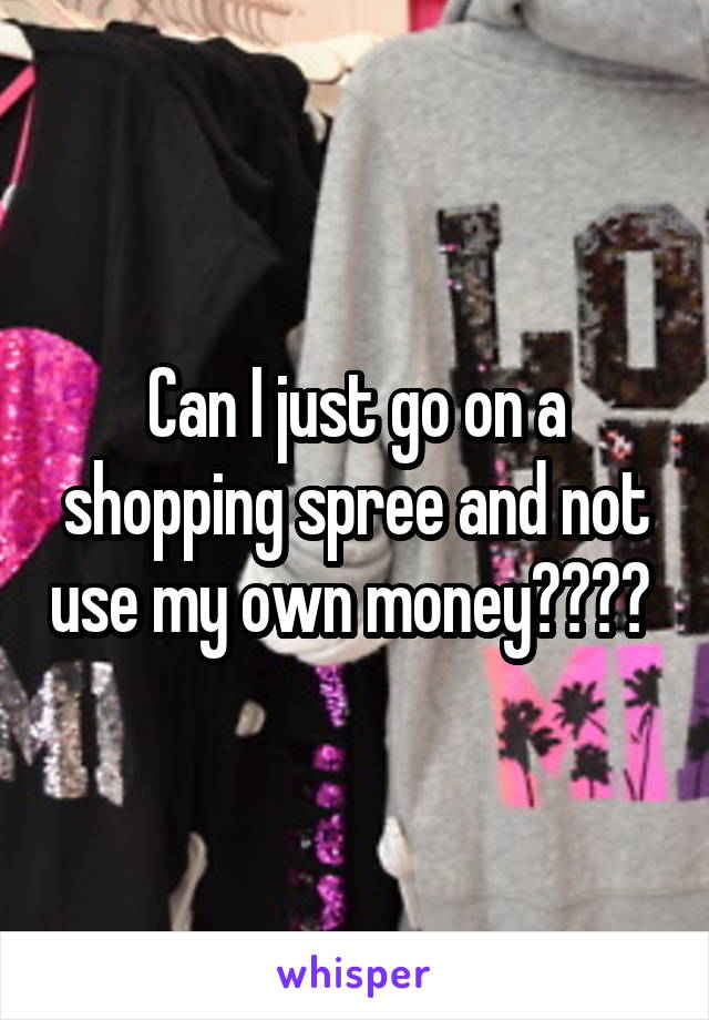 Can I just go on a shopping spree and not use my own money???? 