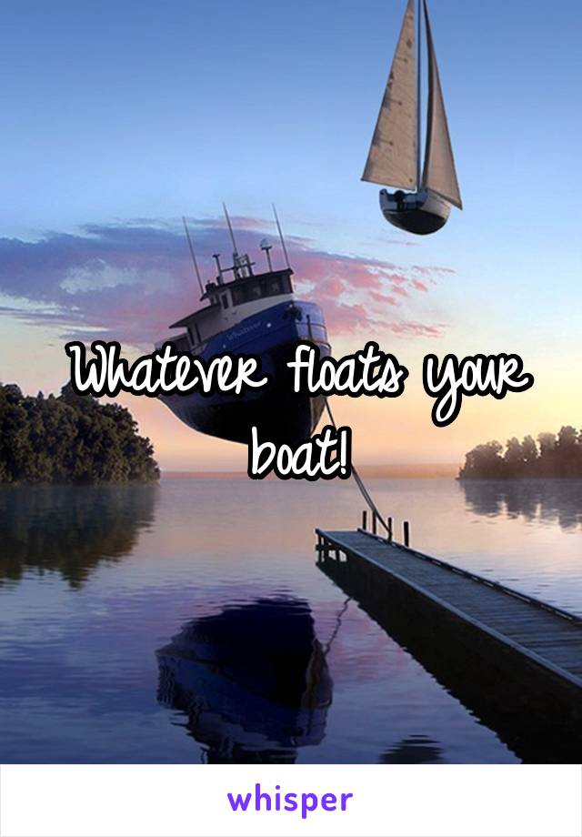 Whatever floats your boat!