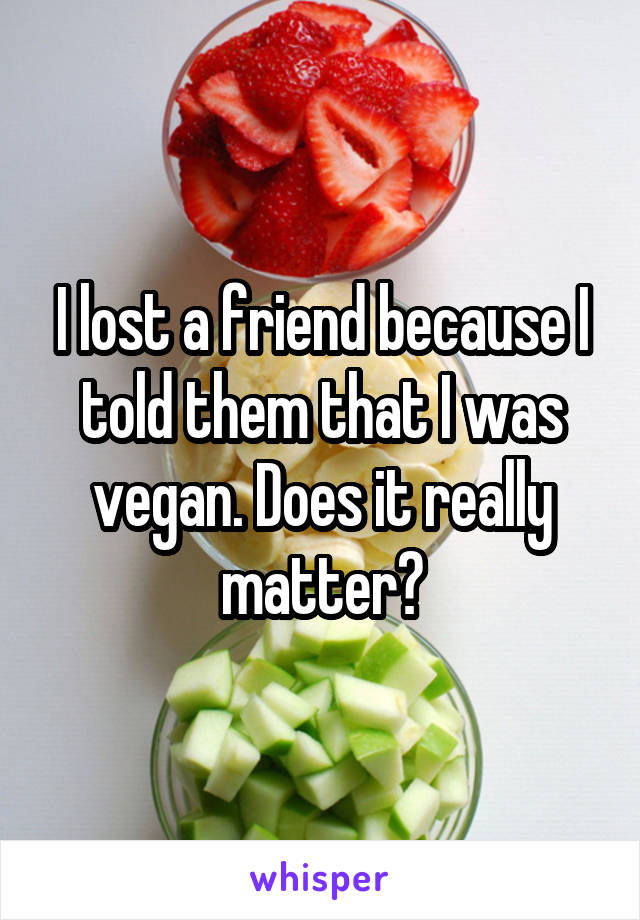 I lost a friend because I told them that I was vegan. Does it really matter?