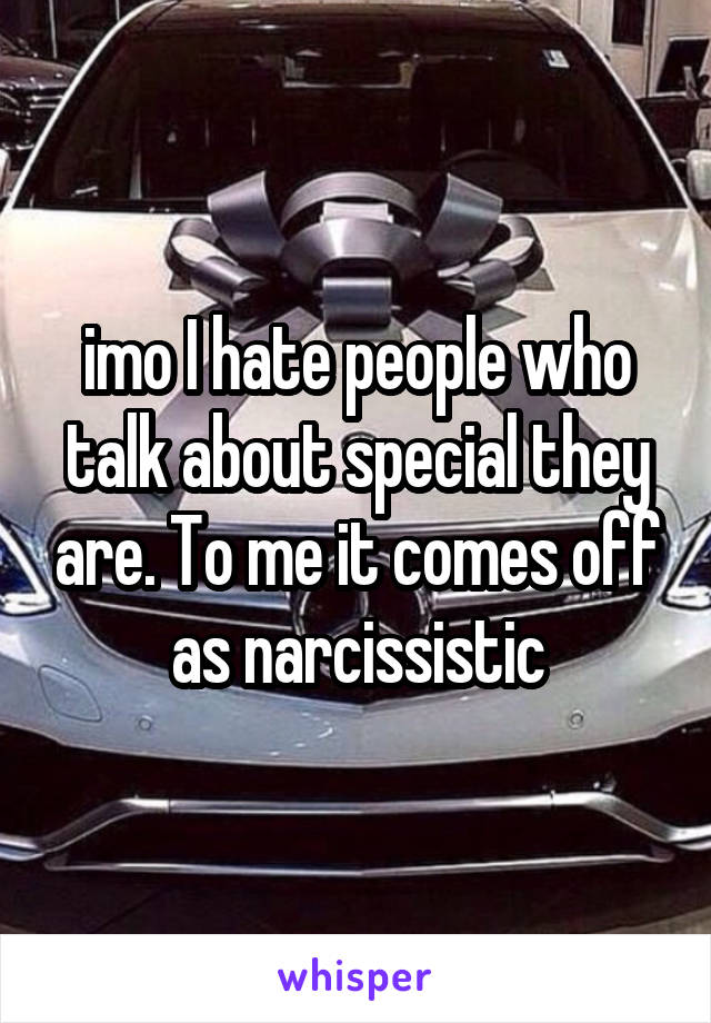 imo I hate people who talk about special they are. To me it comes off as narcissistic