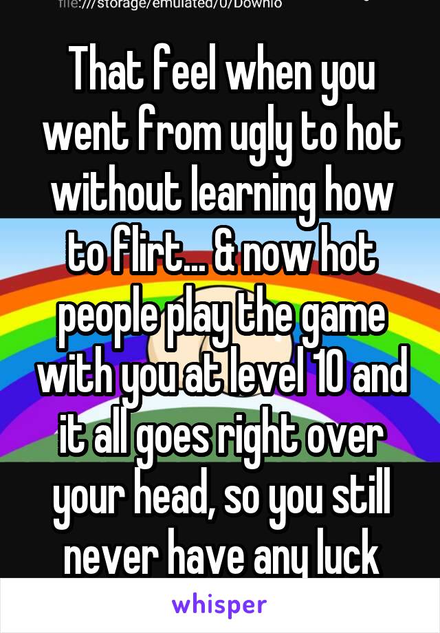 That feel when you went from ugly to hot without learning how to flirt... & now hot people play the game with you at level 10 and it all goes right over your head, so you still never have any luck