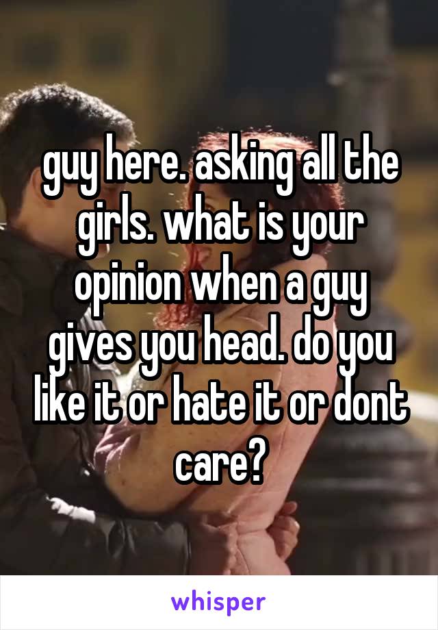 guy here. asking all the girls. what is your opinion when a guy gives you head. do you like it or hate it or dont care?