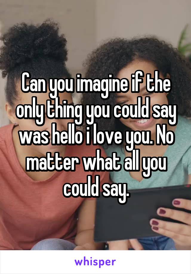 Can you imagine if the only thing you could say was hello i love you. No matter what all you could say.