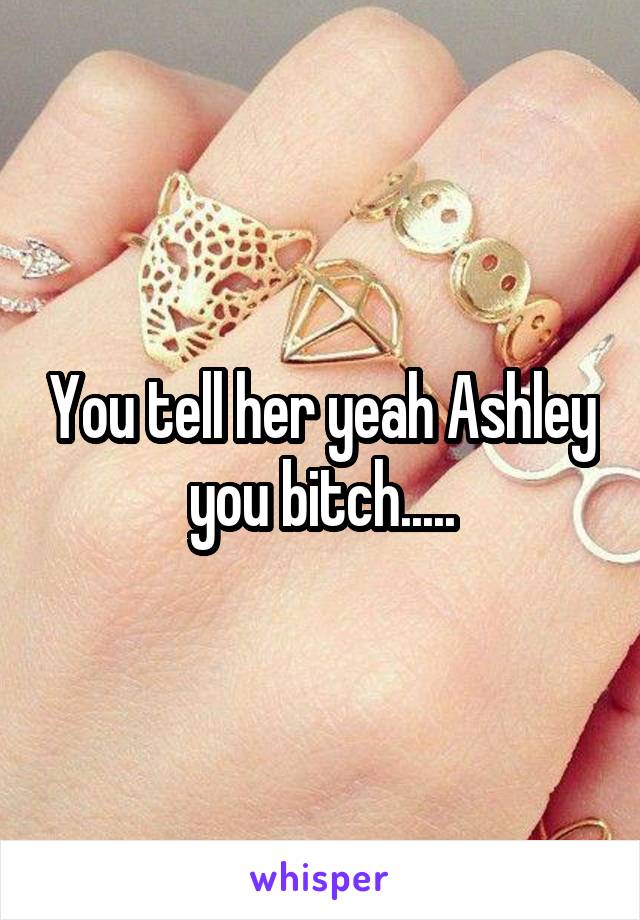 You tell her yeah Ashley you bitch.....
