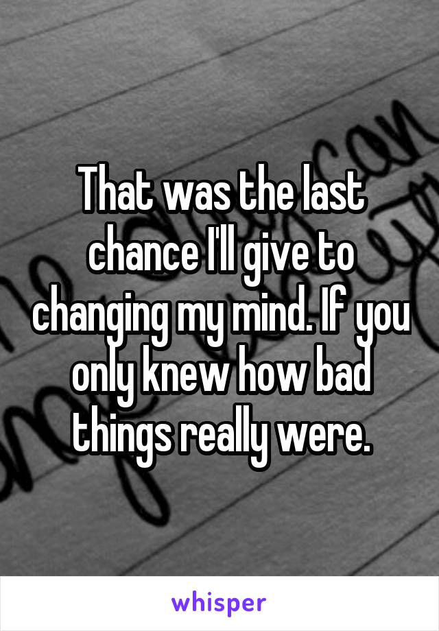 That was the last chance I'll give to changing my mind. If you only knew how bad things really were.