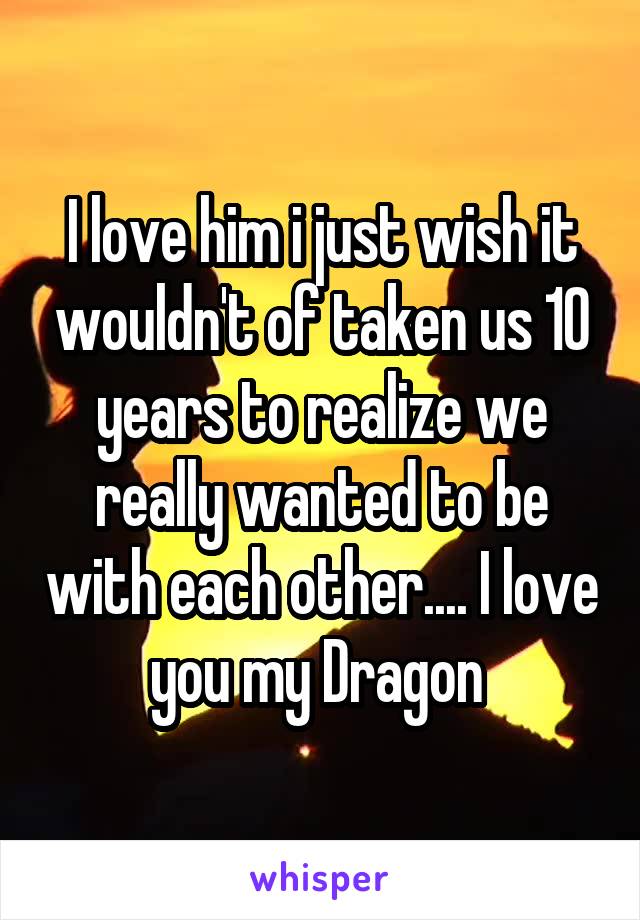 I love him i just wish it wouldn't of taken us 10 years to realize we really wanted to be with each other.... I love you my Dragon 