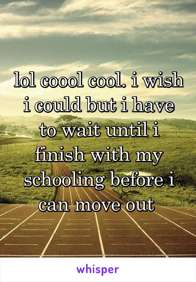 lol coool cool. i wish i could but i have to wait until i finish with my schooling before i can move out 
