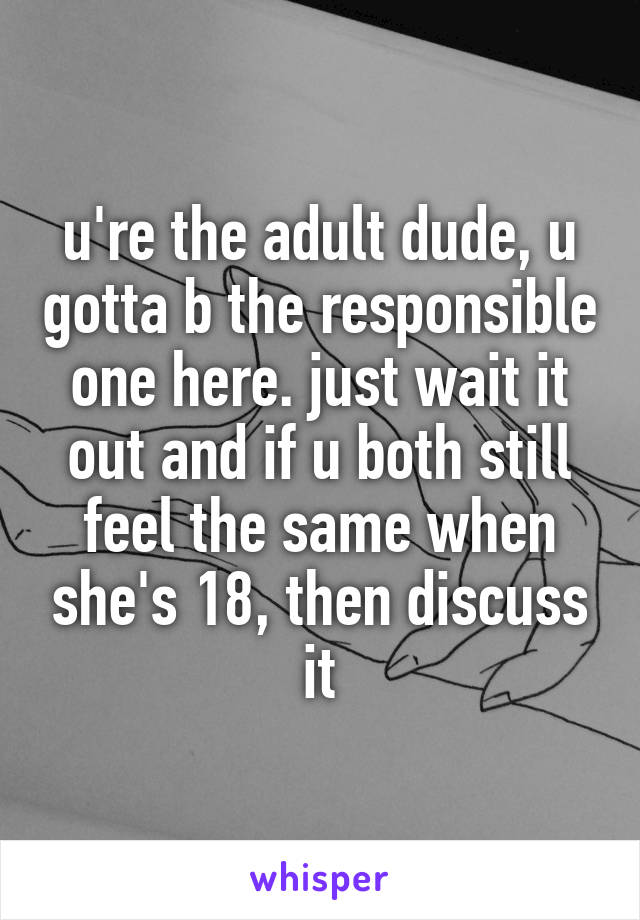 u're the adult dude, u gotta b the responsible one here. just wait it out and if u both still feel the same when she's 18, then discuss it