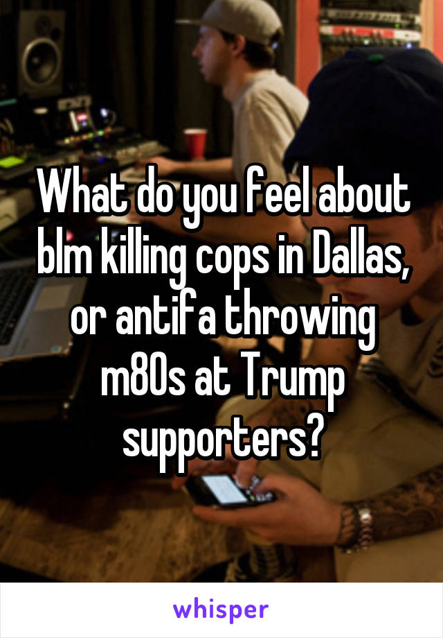 What do you feel about blm killing cops in Dallas, or antifa throwing m80s at Trump supporters?
