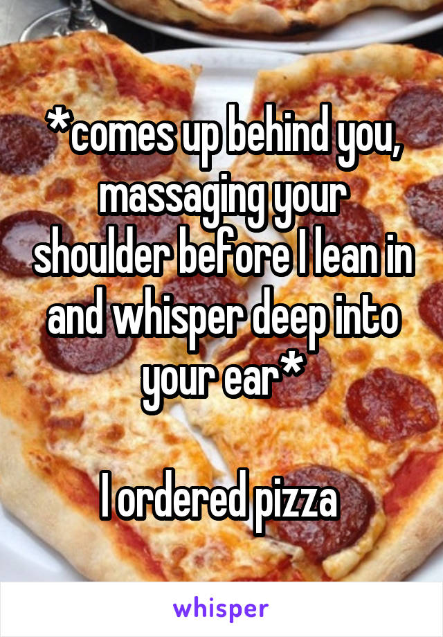 *comes up behind you, massaging your shoulder before I lean in and whisper deep into your ear*

I ordered pizza 