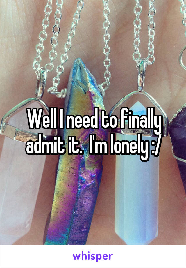 Well I need to finally admit it.  I'm lonely :/