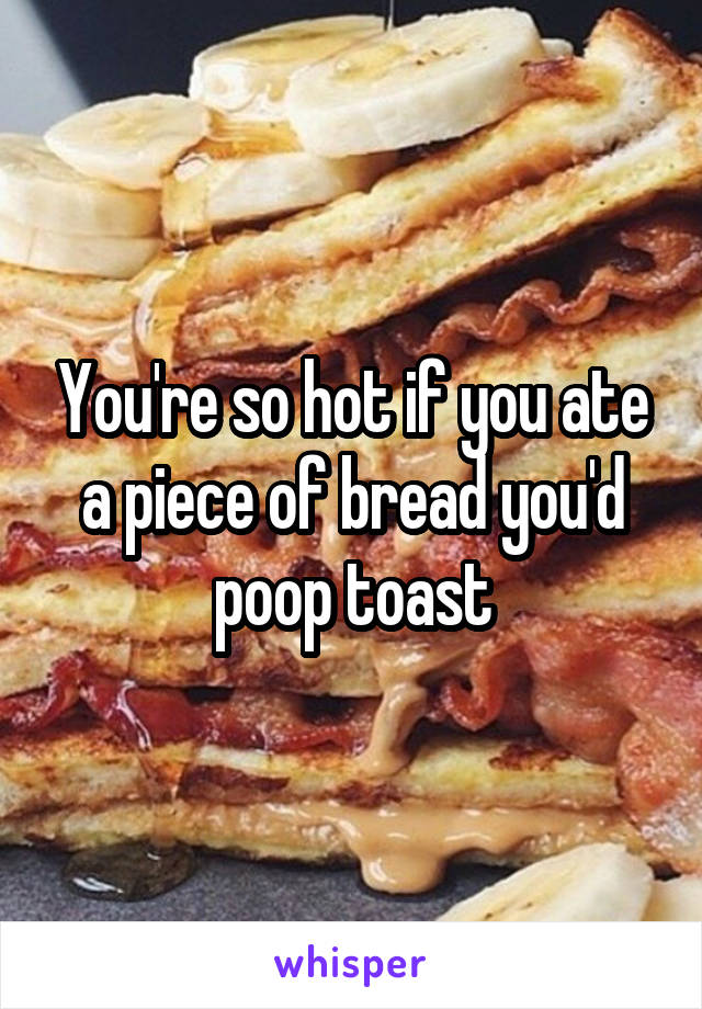 You're so hot if you ate a piece of bread you'd poop toast