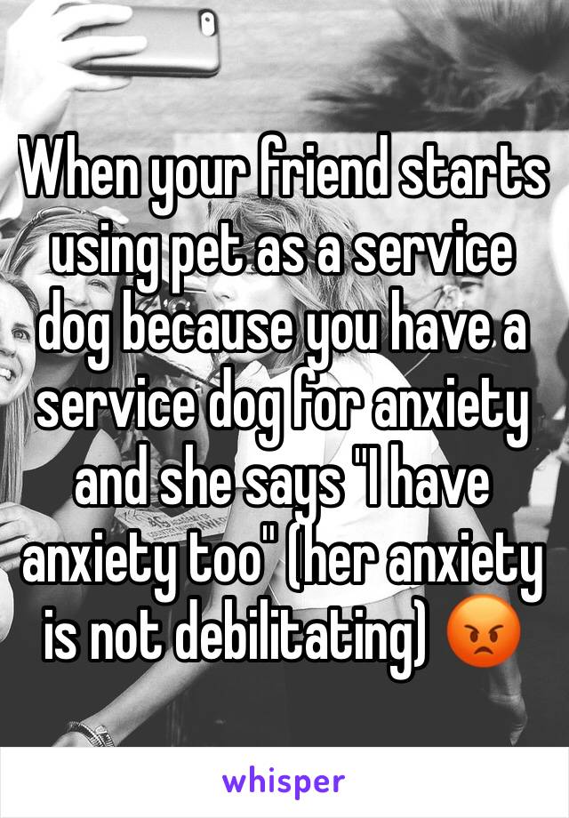 When your friend starts using pet as a service dog because you have a service dog for anxiety and she says "I have anxiety too" (her anxiety is not debilitating) 😡