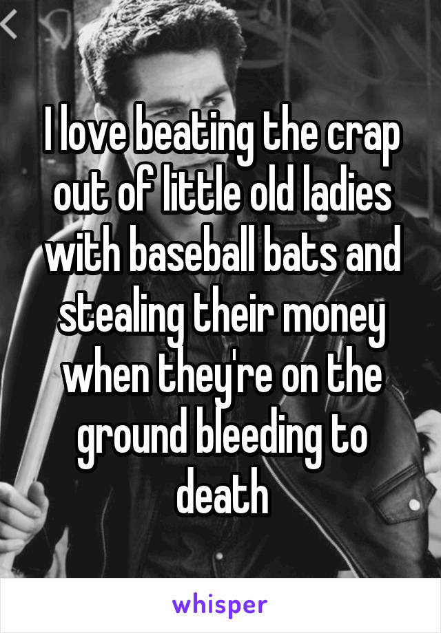 I love beating the crap out of little old ladies with baseball bats and stealing their money when they're on the ground bleeding to death