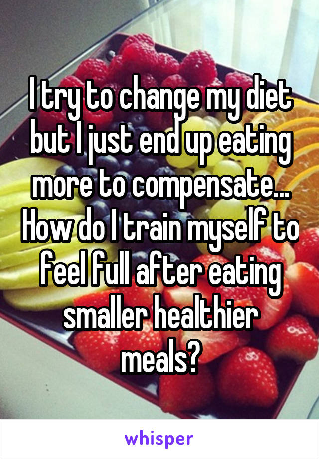 I try to change my diet but I just end up eating more to compensate... How do I train myself to feel full after eating smaller healthier meals?