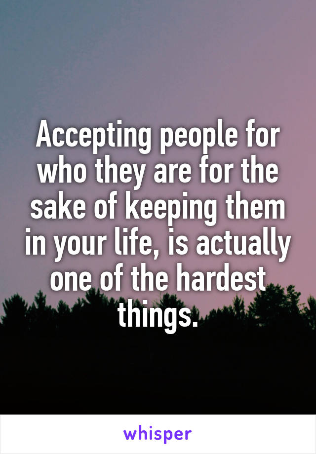 Accepting people for who they are for the sake of keeping them in your life, is actually one of the hardest things.