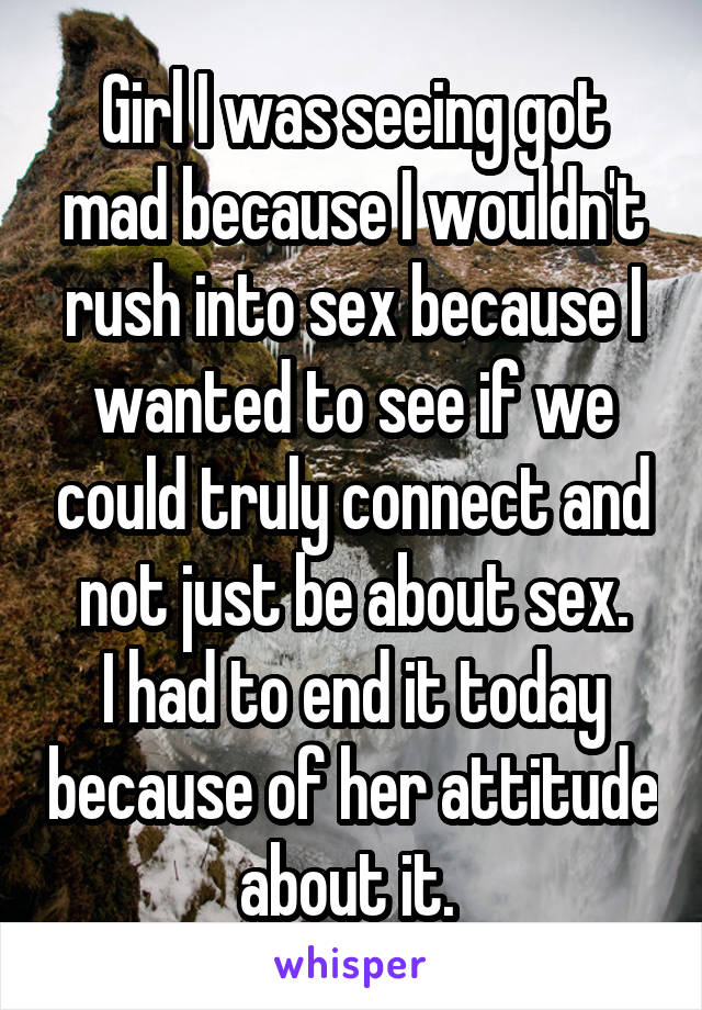 Girl I was seeing got mad because I wouldn't rush into sex because I wanted to see if we could truly connect and not just be about sex.
I had to end it today because of her attitude about it. 