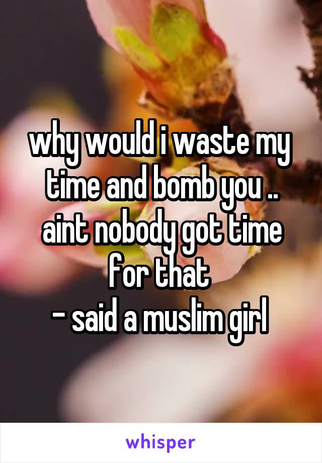 why would i waste my  time and bomb you .. aint nobody got time for that 
- said a muslim girl 