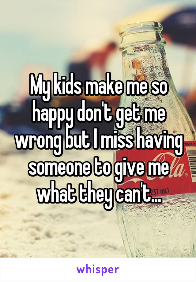 My kids make me so happy don't get me wrong but I miss having someone to give me what they can't...