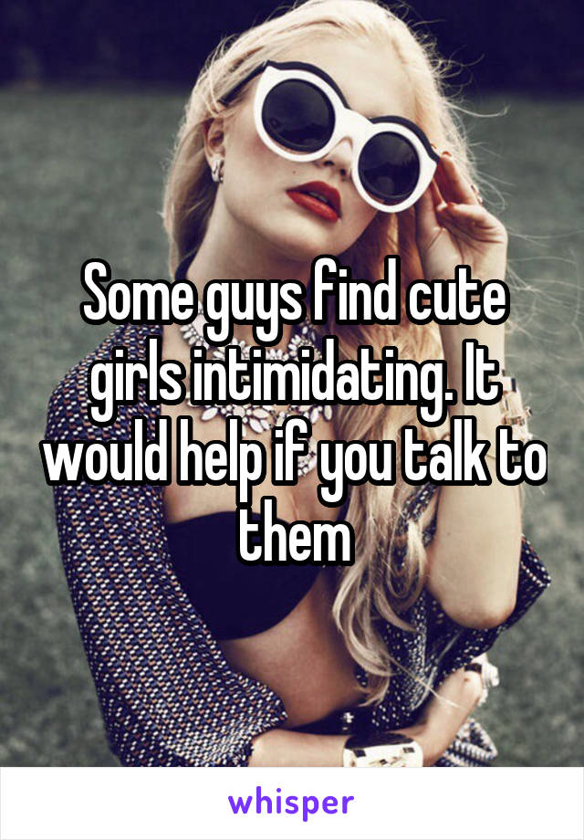 Some guys find cute girls intimidating. It would help if you talk to them