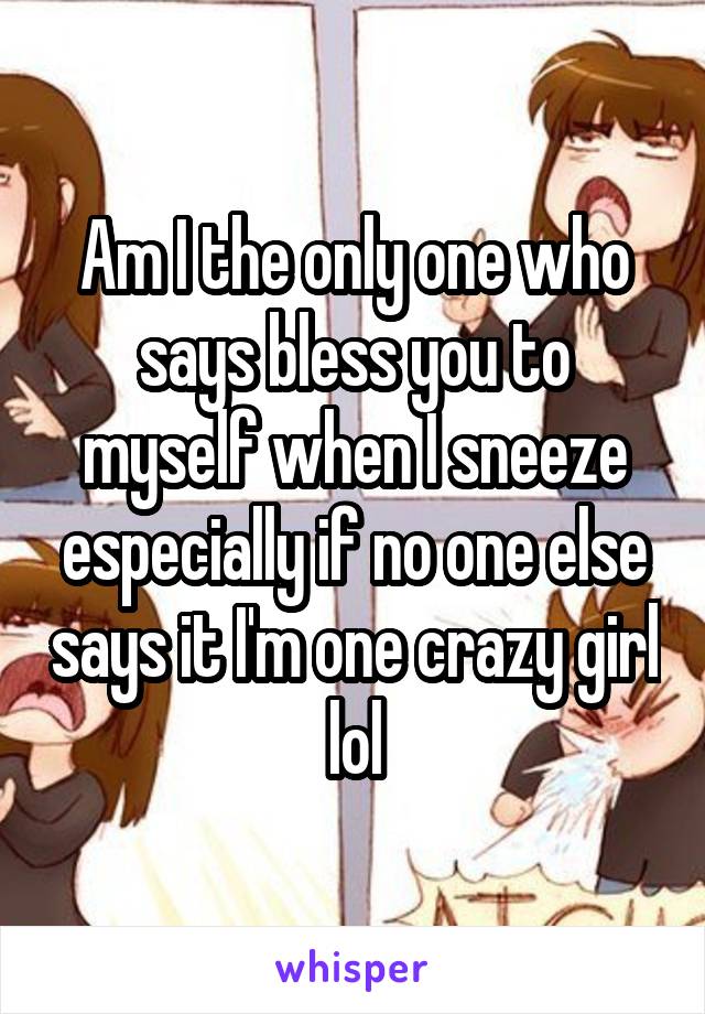 Am I the only one who says bless you to myself when I sneeze especially if no one else says it I'm one crazy girl lol