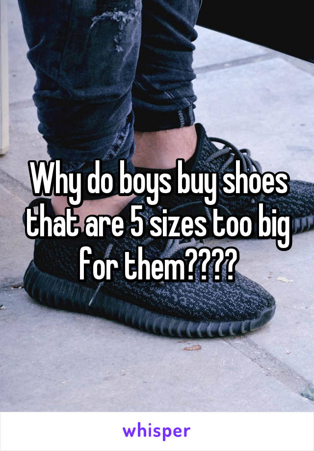 Why do boys buy shoes that are 5 sizes too big for them????